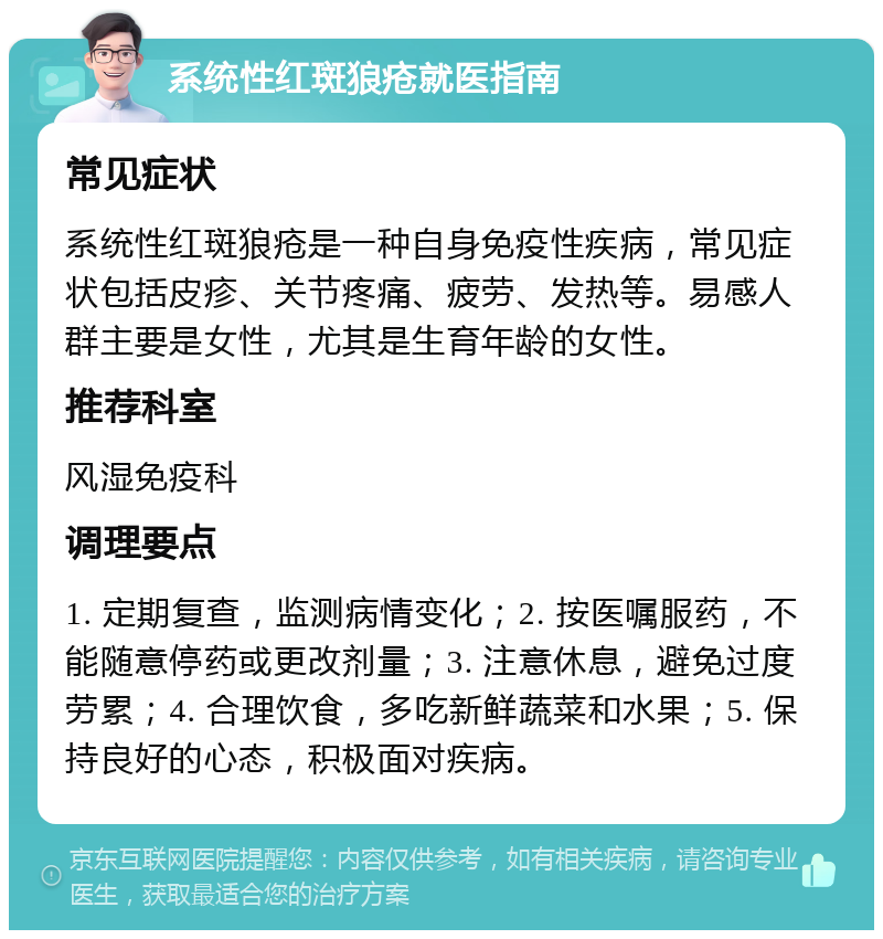 系统性红斑狼疮就医指南 常见症状 系统性红斑狼疮是一种自身免疫性疾病，常见症状包括皮疹、关节疼痛、疲劳、发热等。易感人群主要是女性，尤其是生育年龄的女性。 推荐科室 风湿免疫科 调理要点 1. 定期复查，监测病情变化；2. 按医嘱服药，不能随意停药或更改剂量；3. 注意休息，避免过度劳累；4. 合理饮食，多吃新鲜蔬菜和水果；5. 保持良好的心态，积极面对疾病。