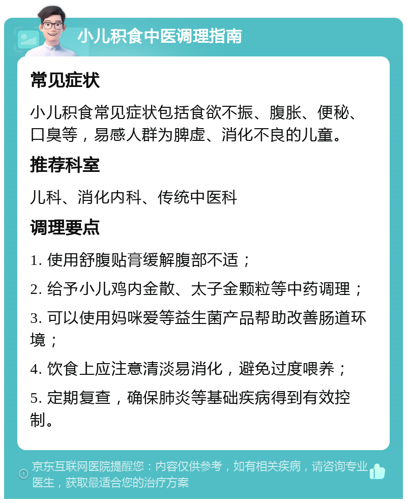 小儿积食中医调理指南 常见症状 小儿积食常见症状包括食欲不振、腹胀、便秘、口臭等，易感人群为脾虚、消化不良的儿童。 推荐科室 儿科、消化内科、传统中医科 调理要点 1. 使用舒腹贴膏缓解腹部不适； 2. 给予小儿鸡内金散、太子金颗粒等中药调理； 3. 可以使用妈咪爱等益生菌产品帮助改善肠道环境； 4. 饮食上应注意清淡易消化，避免过度喂养； 5. 定期复查，确保肺炎等基础疾病得到有效控制。