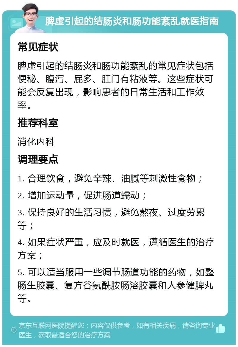 脾虚引起的结肠炎和肠功能紊乱就医指南 常见症状 脾虚引起的结肠炎和肠功能紊乱的常见症状包括便秘、腹泻、屁多、肛门有粘液等。这些症状可能会反复出现，影响患者的日常生活和工作效率。 推荐科室 消化内科 调理要点 1. 合理饮食，避免辛辣、油腻等刺激性食物； 2. 增加运动量，促进肠道蠕动； 3. 保持良好的生活习惯，避免熬夜、过度劳累等； 4. 如果症状严重，应及时就医，遵循医生的治疗方案； 5. 可以适当服用一些调节肠道功能的药物，如整肠生胶囊、复方谷氨酰胺肠溶胶囊和人参健脾丸等。