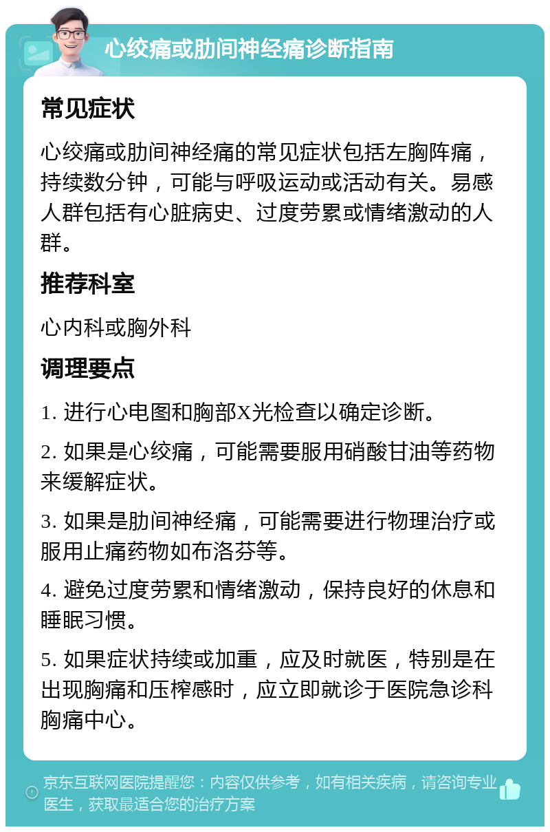 心绞痛或肋间神经痛诊断指南 常见症状 心绞痛或肋间神经痛的常见症状包括左胸阵痛，持续数分钟，可能与呼吸运动或活动有关。易感人群包括有心脏病史、过度劳累或情绪激动的人群。 推荐科室 心内科或胸外科 调理要点 1. 进行心电图和胸部X光检查以确定诊断。 2. 如果是心绞痛，可能需要服用硝酸甘油等药物来缓解症状。 3. 如果是肋间神经痛，可能需要进行物理治疗或服用止痛药物如布洛芬等。 4. 避免过度劳累和情绪激动，保持良好的休息和睡眠习惯。 5. 如果症状持续或加重，应及时就医，特别是在出现胸痛和压榨感时，应立即就诊于医院急诊科胸痛中心。