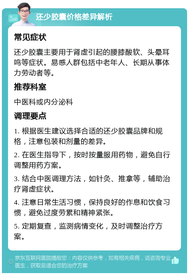 还少胶囊价格差异解析 常见症状 还少胶囊主要用于肾虚引起的腰膝酸软、头晕耳鸣等症状。易感人群包括中老年人、长期从事体力劳动者等。 推荐科室 中医科或内分泌科 调理要点 1. 根据医生建议选择合适的还少胶囊品牌和规格，注意包装和剂量的差异。 2. 在医生指导下，按时按量服用药物，避免自行调整用药方案。 3. 结合中医调理方法，如针灸、推拿等，辅助治疗肾虚症状。 4. 注意日常生活习惯，保持良好的作息和饮食习惯，避免过度劳累和精神紧张。 5. 定期复查，监测病情变化，及时调整治疗方案。