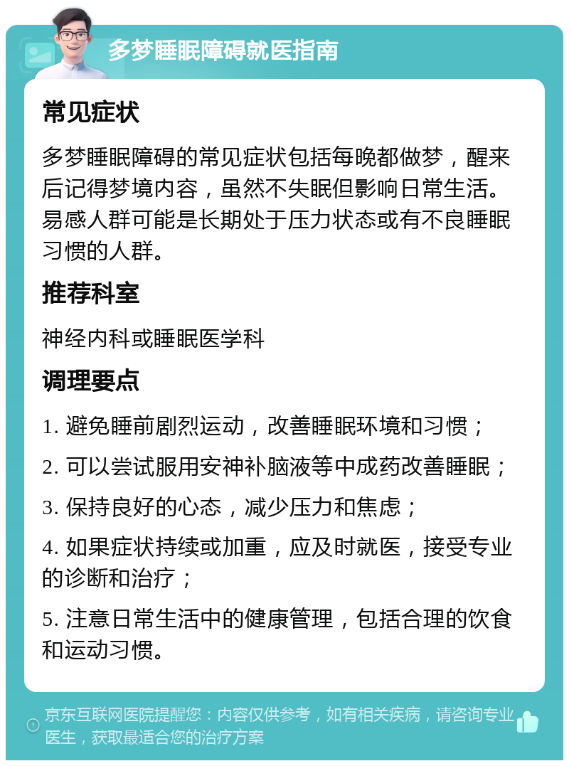 多梦睡眠障碍就医指南 常见症状 多梦睡眠障碍的常见症状包括每晚都做梦，醒来后记得梦境内容，虽然不失眠但影响日常生活。易感人群可能是长期处于压力状态或有不良睡眠习惯的人群。 推荐科室 神经内科或睡眠医学科 调理要点 1. 避免睡前剧烈运动，改善睡眠环境和习惯； 2. 可以尝试服用安神补脑液等中成药改善睡眠； 3. 保持良好的心态，减少压力和焦虑； 4. 如果症状持续或加重，应及时就医，接受专业的诊断和治疗； 5. 注意日常生活中的健康管理，包括合理的饮食和运动习惯。