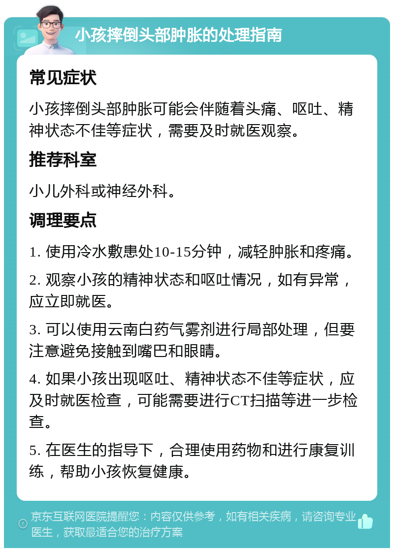 小孩摔倒头部肿胀的处理指南 常见症状 小孩摔倒头部肿胀可能会伴随着头痛、呕吐、精神状态不佳等症状，需要及时就医观察。 推荐科室 小儿外科或神经外科。 调理要点 1. 使用冷水敷患处10-15分钟，减轻肿胀和疼痛。 2. 观察小孩的精神状态和呕吐情况，如有异常，应立即就医。 3. 可以使用云南白药气雾剂进行局部处理，但要注意避免接触到嘴巴和眼睛。 4. 如果小孩出现呕吐、精神状态不佳等症状，应及时就医检查，可能需要进行CT扫描等进一步检查。 5. 在医生的指导下，合理使用药物和进行康复训练，帮助小孩恢复健康。