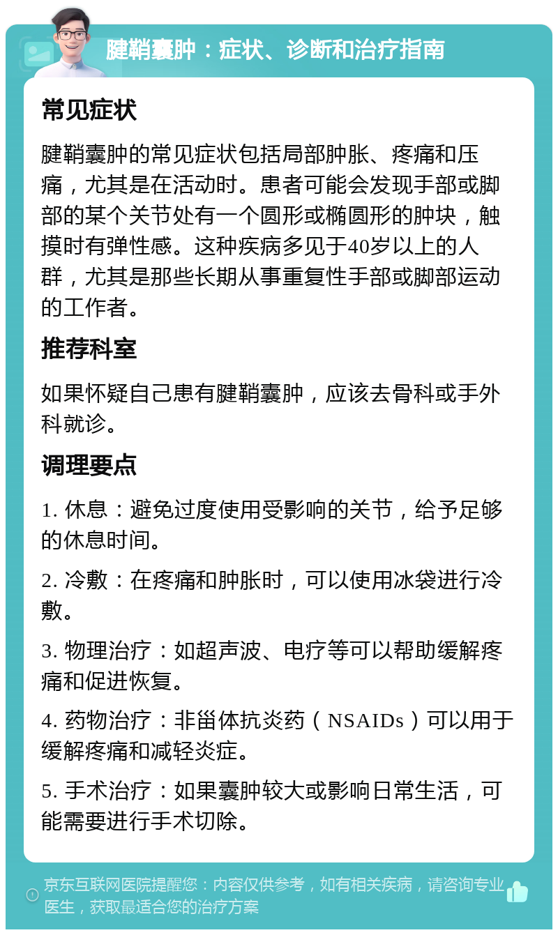 腱鞘囊肿：症状、诊断和治疗指南 常见症状 腱鞘囊肿的常见症状包括局部肿胀、疼痛和压痛，尤其是在活动时。患者可能会发现手部或脚部的某个关节处有一个圆形或椭圆形的肿块，触摸时有弹性感。这种疾病多见于40岁以上的人群，尤其是那些长期从事重复性手部或脚部运动的工作者。 推荐科室 如果怀疑自己患有腱鞘囊肿，应该去骨科或手外科就诊。 调理要点 1. 休息：避免过度使用受影响的关节，给予足够的休息时间。 2. 冷敷：在疼痛和肿胀时，可以使用冰袋进行冷敷。 3. 物理治疗：如超声波、电疗等可以帮助缓解疼痛和促进恢复。 4. 药物治疗：非甾体抗炎药（NSAIDs）可以用于缓解疼痛和减轻炎症。 5. 手术治疗：如果囊肿较大或影响日常生活，可能需要进行手术切除。