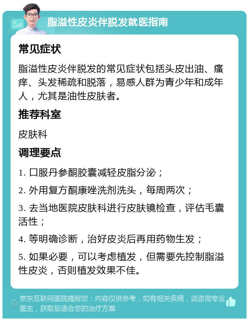 脂溢性皮炎伴脱发就医指南 常见症状 脂溢性皮炎伴脱发的常见症状包括头皮出油、瘙痒、头发稀疏和脱落，易感人群为青少年和成年人，尤其是油性皮肤者。 推荐科室 皮肤科 调理要点 1. 口服丹参酮胶囊减轻皮脂分泌； 2. 外用复方酮康唑洗剂洗头，每周两次； 3. 去当地医院皮肤科进行皮肤镜检查，评估毛囊活性； 4. 等明确诊断，治好皮炎后再用药物生发； 5. 如果必要，可以考虑植发，但需要先控制脂溢性皮炎，否则植发效果不佳。