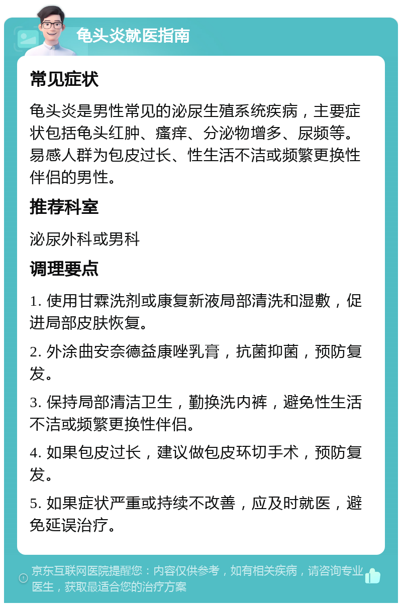 龟头炎就医指南 常见症状 龟头炎是男性常见的泌尿生殖系统疾病，主要症状包括龟头红肿、瘙痒、分泌物增多、尿频等。易感人群为包皮过长、性生活不洁或频繁更换性伴侣的男性。 推荐科室 泌尿外科或男科 调理要点 1. 使用甘霖洗剂或康复新液局部清洗和湿敷，促进局部皮肤恢复。 2. 外涂曲安奈德益康唑乳膏，抗菌抑菌，预防复发。 3. 保持局部清洁卫生，勤换洗内裤，避免性生活不洁或频繁更换性伴侣。 4. 如果包皮过长，建议做包皮环切手术，预防复发。 5. 如果症状严重或持续不改善，应及时就医，避免延误治疗。