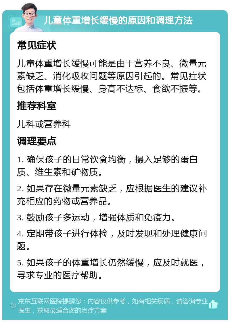 儿童体重增长缓慢的原因和调理方法 常见症状 儿童体重增长缓慢可能是由于营养不良、微量元素缺乏、消化吸收问题等原因引起的。常见症状包括体重增长缓慢、身高不达标、食欲不振等。 推荐科室 儿科或营养科 调理要点 1. 确保孩子的日常饮食均衡，摄入足够的蛋白质、维生素和矿物质。 2. 如果存在微量元素缺乏，应根据医生的建议补充相应的药物或营养品。 3. 鼓励孩子多运动，增强体质和免疫力。 4. 定期带孩子进行体检，及时发现和处理健康问题。 5. 如果孩子的体重增长仍然缓慢，应及时就医，寻求专业的医疗帮助。