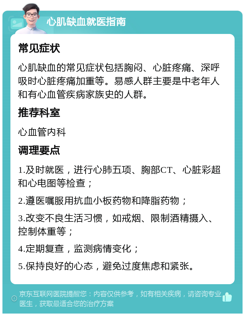 心肌缺血就医指南 常见症状 心肌缺血的常见症状包括胸闷、心脏疼痛、深呼吸时心脏疼痛加重等。易感人群主要是中老年人和有心血管疾病家族史的人群。 推荐科室 心血管内科 调理要点 1.及时就医，进行心肺五项、胸部CT、心脏彩超和心电图等检查； 2.遵医嘱服用抗血小板药物和降脂药物； 3.改变不良生活习惯，如戒烟、限制酒精摄入、控制体重等； 4.定期复查，监测病情变化； 5.保持良好的心态，避免过度焦虑和紧张。