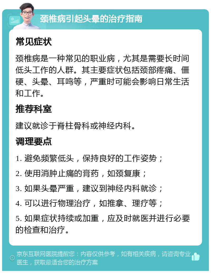 颈椎病引起头晕的治疗指南 常见症状 颈椎病是一种常见的职业病，尤其是需要长时间低头工作的人群。其主要症状包括颈部疼痛、僵硬、头晕、耳鸣等，严重时可能会影响日常生活和工作。 推荐科室 建议就诊于脊柱骨科或神经内科。 调理要点 1. 避免频繁低头，保持良好的工作姿势； 2. 使用消肿止痛的膏药，如颈复康； 3. 如果头晕严重，建议到神经内科就诊； 4. 可以进行物理治疗，如推拿、理疗等； 5. 如果症状持续或加重，应及时就医并进行必要的检查和治疗。