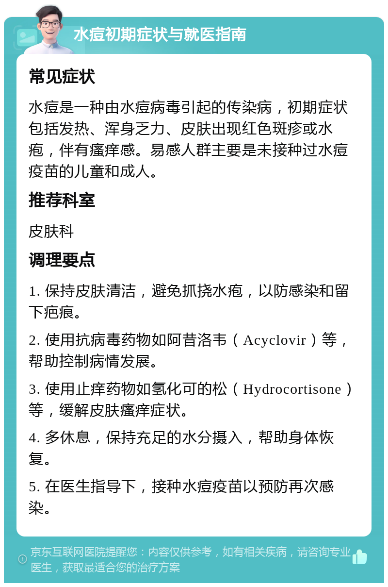 水痘初期症状与就医指南 常见症状 水痘是一种由水痘病毒引起的传染病，初期症状包括发热、浑身乏力、皮肤出现红色斑疹或水疱，伴有瘙痒感。易感人群主要是未接种过水痘疫苗的儿童和成人。 推荐科室 皮肤科 调理要点 1. 保持皮肤清洁，避免抓挠水疱，以防感染和留下疤痕。 2. 使用抗病毒药物如阿昔洛韦（Acyclovir）等，帮助控制病情发展。 3. 使用止痒药物如氢化可的松（Hydrocortisone）等，缓解皮肤瘙痒症状。 4. 多休息，保持充足的水分摄入，帮助身体恢复。 5. 在医生指导下，接种水痘疫苗以预防再次感染。