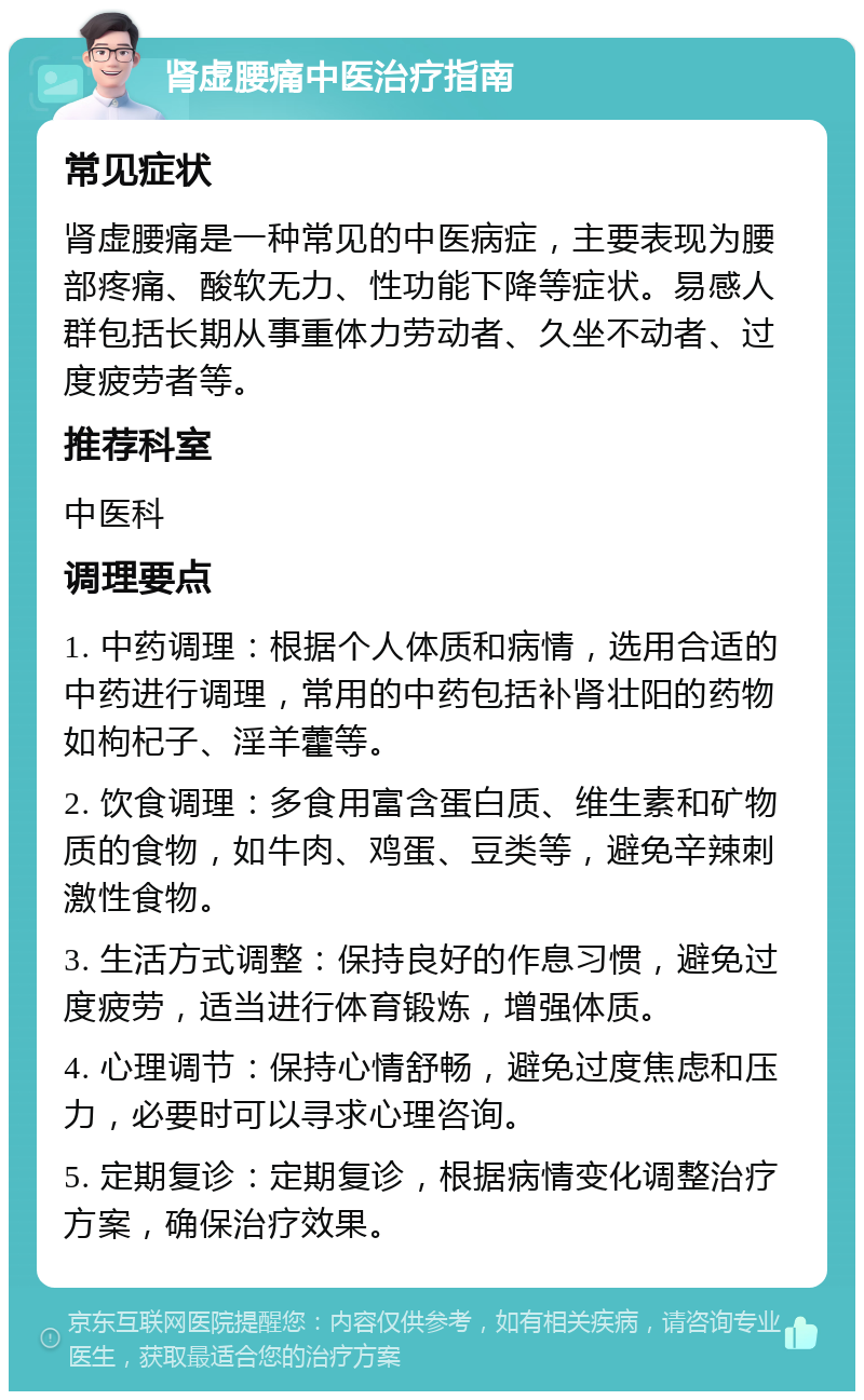 肾虚腰痛中医治疗指南 常见症状 肾虚腰痛是一种常见的中医病症，主要表现为腰部疼痛、酸软无力、性功能下降等症状。易感人群包括长期从事重体力劳动者、久坐不动者、过度疲劳者等。 推荐科室 中医科 调理要点 1. 中药调理：根据个人体质和病情，选用合适的中药进行调理，常用的中药包括补肾壮阳的药物如枸杞子、淫羊藿等。 2. 饮食调理：多食用富含蛋白质、维生素和矿物质的食物，如牛肉、鸡蛋、豆类等，避免辛辣刺激性食物。 3. 生活方式调整：保持良好的作息习惯，避免过度疲劳，适当进行体育锻炼，增强体质。 4. 心理调节：保持心情舒畅，避免过度焦虑和压力，必要时可以寻求心理咨询。 5. 定期复诊：定期复诊，根据病情变化调整治疗方案，确保治疗效果。