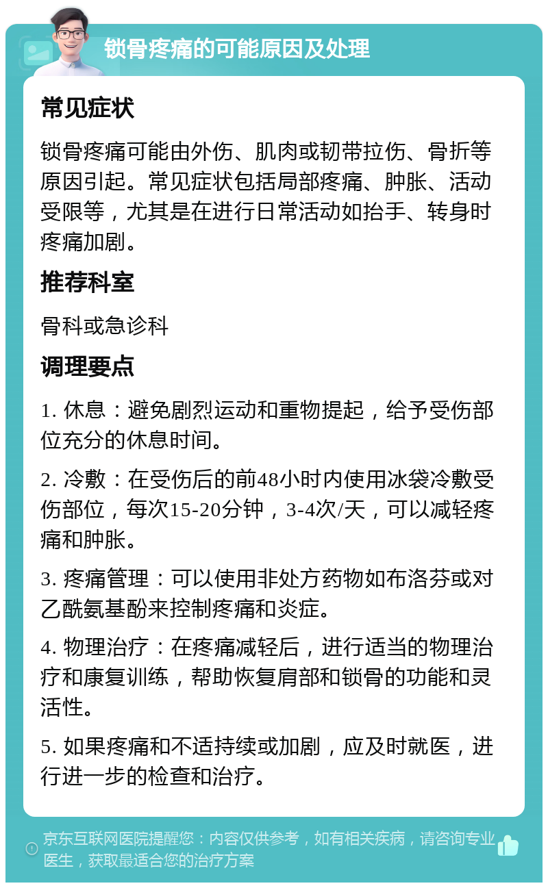 锁骨疼痛的可能原因及处理 常见症状 锁骨疼痛可能由外伤、肌肉或韧带拉伤、骨折等原因引起。常见症状包括局部疼痛、肿胀、活动受限等，尤其是在进行日常活动如抬手、转身时疼痛加剧。 推荐科室 骨科或急诊科 调理要点 1. 休息：避免剧烈运动和重物提起，给予受伤部位充分的休息时间。 2. 冷敷：在受伤后的前48小时内使用冰袋冷敷受伤部位，每次15-20分钟，3-4次/天，可以减轻疼痛和肿胀。 3. 疼痛管理：可以使用非处方药物如布洛芬或对乙酰氨基酚来控制疼痛和炎症。 4. 物理治疗：在疼痛减轻后，进行适当的物理治疗和康复训练，帮助恢复肩部和锁骨的功能和灵活性。 5. 如果疼痛和不适持续或加剧，应及时就医，进行进一步的检查和治疗。