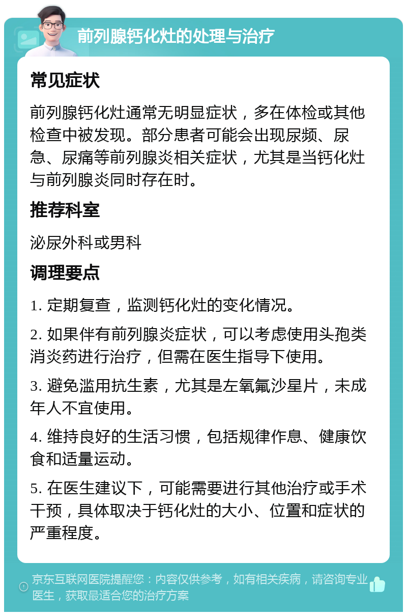 前列腺钙化灶的处理与治疗 常见症状 前列腺钙化灶通常无明显症状，多在体检或其他检查中被发现。部分患者可能会出现尿频、尿急、尿痛等前列腺炎相关症状，尤其是当钙化灶与前列腺炎同时存在时。 推荐科室 泌尿外科或男科 调理要点 1. 定期复查，监测钙化灶的变化情况。 2. 如果伴有前列腺炎症状，可以考虑使用头孢类消炎药进行治疗，但需在医生指导下使用。 3. 避免滥用抗生素，尤其是左氧氟沙星片，未成年人不宜使用。 4. 维持良好的生活习惯，包括规律作息、健康饮食和适量运动。 5. 在医生建议下，可能需要进行其他治疗或手术干预，具体取决于钙化灶的大小、位置和症状的严重程度。