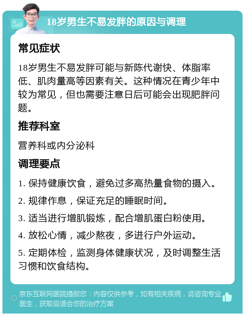 18岁男生不易发胖的原因与调理 常见症状 18岁男生不易发胖可能与新陈代谢快、体脂率低、肌肉量高等因素有关。这种情况在青少年中较为常见，但也需要注意日后可能会出现肥胖问题。 推荐科室 营养科或内分泌科 调理要点 1. 保持健康饮食，避免过多高热量食物的摄入。 2. 规律作息，保证充足的睡眠时间。 3. 适当进行增肌锻炼，配合增肌蛋白粉使用。 4. 放松心情，减少熬夜，多进行户外运动。 5. 定期体检，监测身体健康状况，及时调整生活习惯和饮食结构。