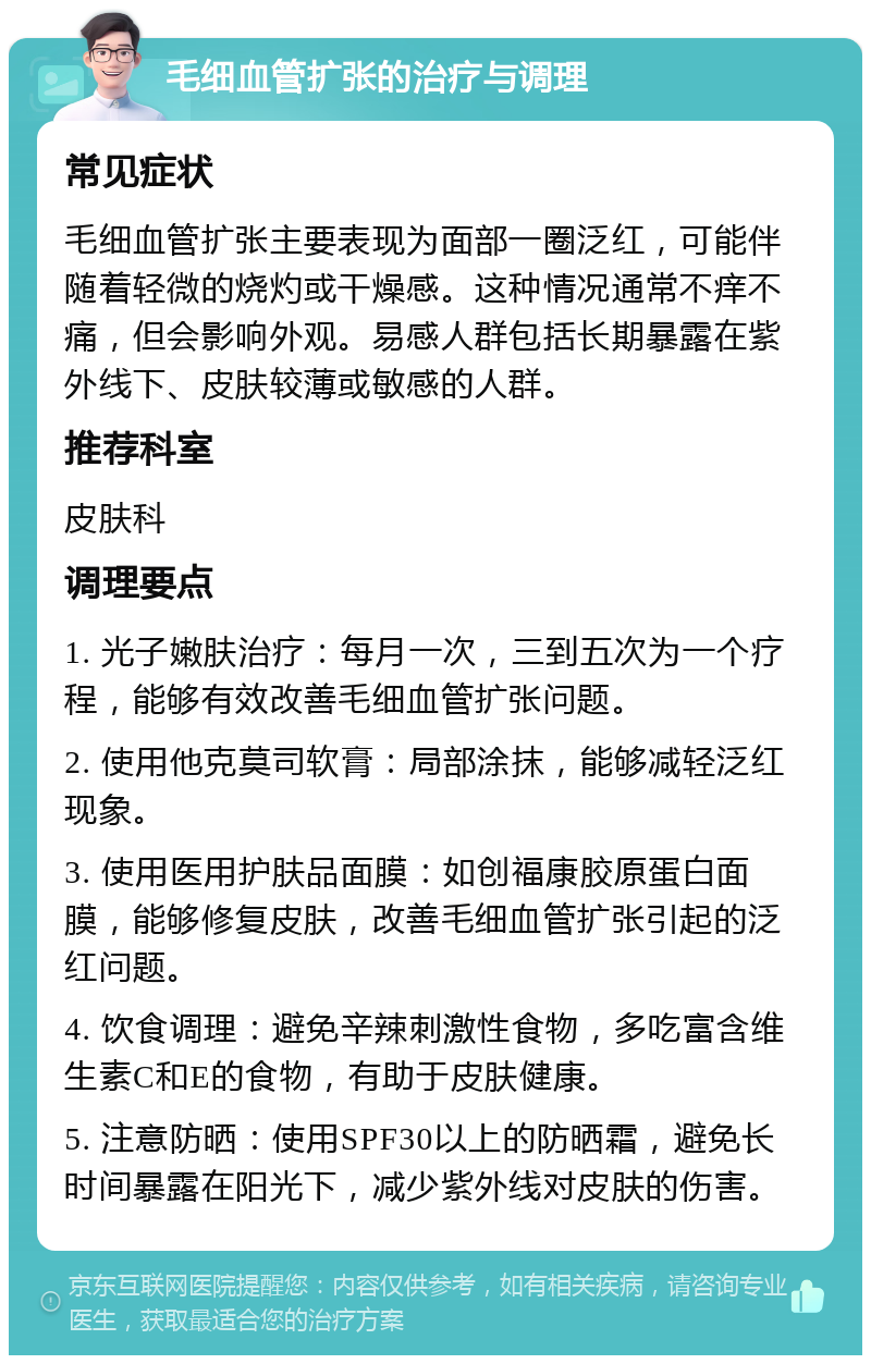 毛细血管扩张的治疗与调理 常见症状 毛细血管扩张主要表现为面部一圈泛红，可能伴随着轻微的烧灼或干燥感。这种情况通常不痒不痛，但会影响外观。易感人群包括长期暴露在紫外线下、皮肤较薄或敏感的人群。 推荐科室 皮肤科 调理要点 1. 光子嫩肤治疗：每月一次，三到五次为一个疗程，能够有效改善毛细血管扩张问题。 2. 使用他克莫司软膏：局部涂抹，能够减轻泛红现象。 3. 使用医用护肤品面膜：如创福康胶原蛋白面膜，能够修复皮肤，改善毛细血管扩张引起的泛红问题。 4. 饮食调理：避免辛辣刺激性食物，多吃富含维生素C和E的食物，有助于皮肤健康。 5. 注意防晒：使用SPF30以上的防晒霜，避免长时间暴露在阳光下，减少紫外线对皮肤的伤害。