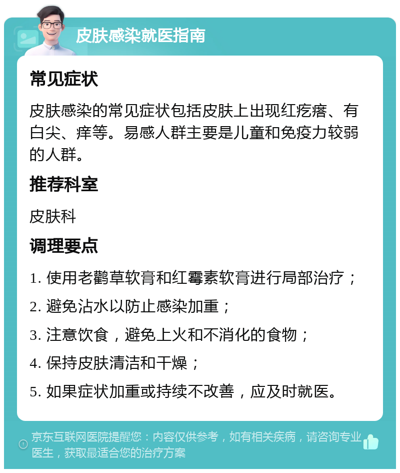 皮肤感染就医指南 常见症状 皮肤感染的常见症状包括皮肤上出现红疙瘩、有白尖、痒等。易感人群主要是儿童和免疫力较弱的人群。 推荐科室 皮肤科 调理要点 1. 使用老鹳草软膏和红霉素软膏进行局部治疗； 2. 避免沾水以防止感染加重； 3. 注意饮食，避免上火和不消化的食物； 4. 保持皮肤清洁和干燥； 5. 如果症状加重或持续不改善，应及时就医。