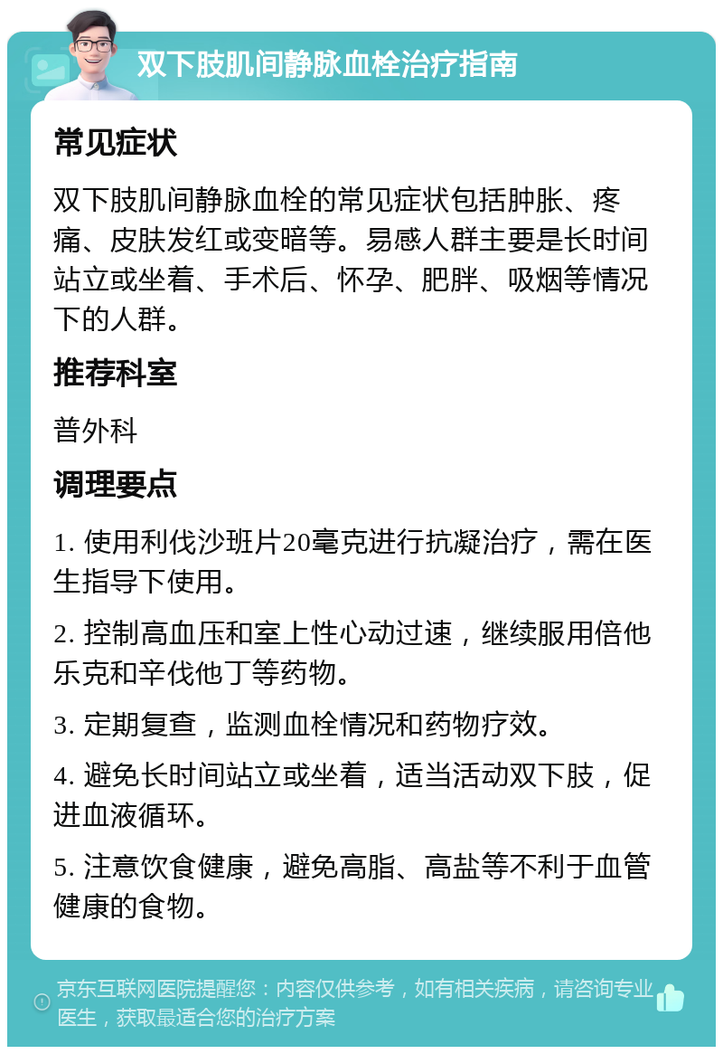 双下肢肌间静脉血栓治疗指南 常见症状 双下肢肌间静脉血栓的常见症状包括肿胀、疼痛、皮肤发红或变暗等。易感人群主要是长时间站立或坐着、手术后、怀孕、肥胖、吸烟等情况下的人群。 推荐科室 普外科 调理要点 1. 使用利伐沙班片20毫克进行抗凝治疗，需在医生指导下使用。 2. 控制高血压和室上性心动过速，继续服用倍他乐克和辛伐他丁等药物。 3. 定期复查，监测血栓情况和药物疗效。 4. 避免长时间站立或坐着，适当活动双下肢，促进血液循环。 5. 注意饮食健康，避免高脂、高盐等不利于血管健康的食物。