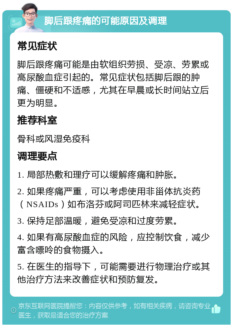 脚后跟疼痛的可能原因及调理 常见症状 脚后跟疼痛可能是由软组织劳损、受凉、劳累或高尿酸血症引起的。常见症状包括脚后跟的肿痛、僵硬和不适感，尤其在早晨或长时间站立后更为明显。 推荐科室 骨科或风湿免疫科 调理要点 1. 局部热敷和理疗可以缓解疼痛和肿胀。 2. 如果疼痛严重，可以考虑使用非甾体抗炎药（NSAIDs）如布洛芬或阿司匹林来减轻症状。 3. 保持足部温暖，避免受凉和过度劳累。 4. 如果有高尿酸血症的风险，应控制饮食，减少富含嘌呤的食物摄入。 5. 在医生的指导下，可能需要进行物理治疗或其他治疗方法来改善症状和预防复发。