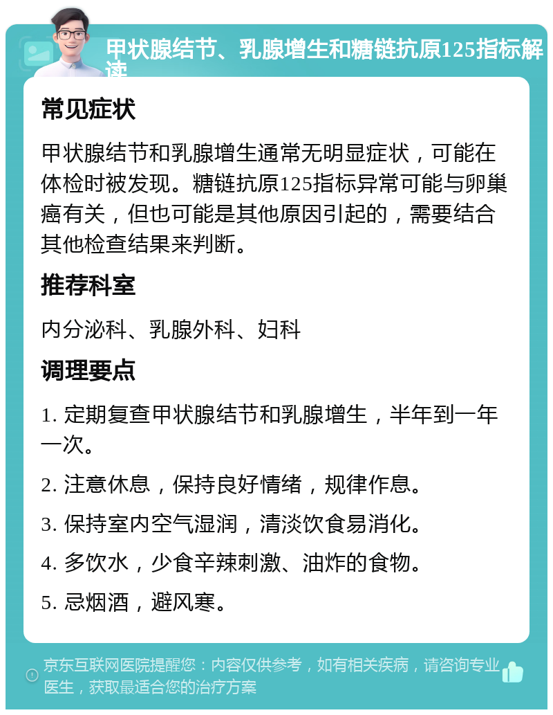 甲状腺结节、乳腺增生和糖链抗原125指标解读 常见症状 甲状腺结节和乳腺增生通常无明显症状，可能在体检时被发现。糖链抗原125指标异常可能与卵巢癌有关，但也可能是其他原因引起的，需要结合其他检查结果来判断。 推荐科室 内分泌科、乳腺外科、妇科 调理要点 1. 定期复查甲状腺结节和乳腺增生，半年到一年一次。 2. 注意休息，保持良好情绪，规律作息。 3. 保持室内空气湿润，清淡饮食易消化。 4. 多饮水，少食辛辣刺激、油炸的食物。 5. 忌烟酒，避风寒。