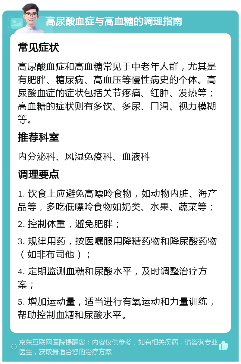 高尿酸血症与高血糖的调理指南 常见症状 高尿酸血症和高血糖常见于中老年人群，尤其是有肥胖、糖尿病、高血压等慢性病史的个体。高尿酸血症的症状包括关节疼痛、红肿、发热等；高血糖的症状则有多饮、多尿、口渴、视力模糊等。 推荐科室 内分泌科、风湿免疫科、血液科 调理要点 1. 饮食上应避免高嘌呤食物，如动物内脏、海产品等，多吃低嘌呤食物如奶类、水果、蔬菜等； 2. 控制体重，避免肥胖； 3. 规律用药，按医嘱服用降糖药物和降尿酸药物（如非布司他）； 4. 定期监测血糖和尿酸水平，及时调整治疗方案； 5. 增加运动量，适当进行有氧运动和力量训练，帮助控制血糖和尿酸水平。