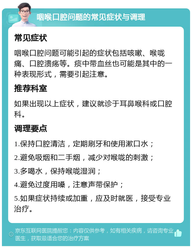 咽喉口腔问题的常见症状与调理 常见症状 咽喉口腔问题可能引起的症状包括咳嗽、喉咙痛、口腔溃疡等。痰中带血丝也可能是其中的一种表现形式，需要引起注意。 推荐科室 如果出现以上症状，建议就诊于耳鼻喉科或口腔科。 调理要点 1.保持口腔清洁，定期刷牙和使用漱口水； 2.避免吸烟和二手烟，减少对喉咙的刺激； 3.多喝水，保持喉咙湿润； 4.避免过度用嗓，注意声带保护； 5.如果症状持续或加重，应及时就医，接受专业治疗。