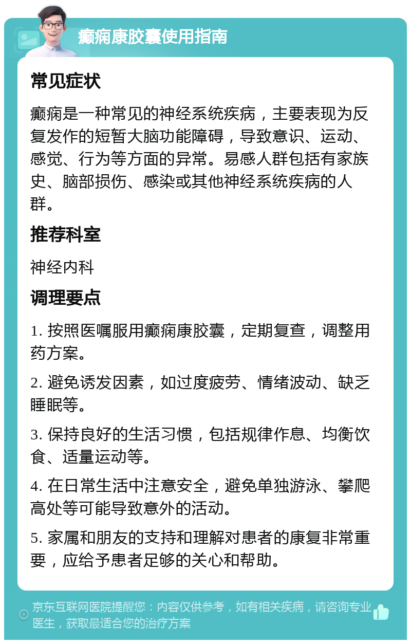 癫痫康胶囊使用指南 常见症状 癫痫是一种常见的神经系统疾病，主要表现为反复发作的短暂大脑功能障碍，导致意识、运动、感觉、行为等方面的异常。易感人群包括有家族史、脑部损伤、感染或其他神经系统疾病的人群。 推荐科室 神经内科 调理要点 1. 按照医嘱服用癫痫康胶囊，定期复查，调整用药方案。 2. 避免诱发因素，如过度疲劳、情绪波动、缺乏睡眠等。 3. 保持良好的生活习惯，包括规律作息、均衡饮食、适量运动等。 4. 在日常生活中注意安全，避免单独游泳、攀爬高处等可能导致意外的活动。 5. 家属和朋友的支持和理解对患者的康复非常重要，应给予患者足够的关心和帮助。