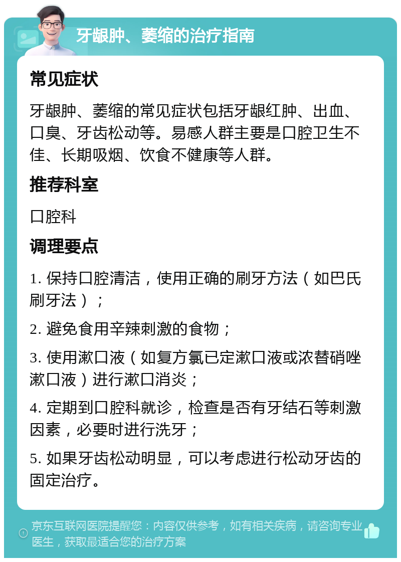 牙龈肿、萎缩的治疗指南 常见症状 牙龈肿、萎缩的常见症状包括牙龈红肿、出血、口臭、牙齿松动等。易感人群主要是口腔卫生不佳、长期吸烟、饮食不健康等人群。 推荐科室 口腔科 调理要点 1. 保持口腔清洁，使用正确的刷牙方法（如巴氏刷牙法）； 2. 避免食用辛辣刺激的食物； 3. 使用漱口液（如复方氯已定漱口液或浓替硝唑漱口液）进行漱口消炎； 4. 定期到口腔科就诊，检查是否有牙结石等刺激因素，必要时进行洗牙； 5. 如果牙齿松动明显，可以考虑进行松动牙齿的固定治疗。