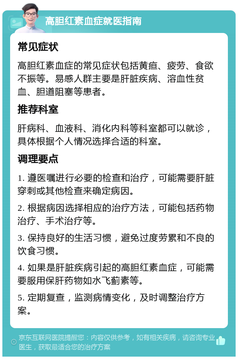 高胆红素血症就医指南 常见症状 高胆红素血症的常见症状包括黄疸、疲劳、食欲不振等。易感人群主要是肝脏疾病、溶血性贫血、胆道阻塞等患者。 推荐科室 肝病科、血液科、消化内科等科室都可以就诊，具体根据个人情况选择合适的科室。 调理要点 1. 遵医嘱进行必要的检查和治疗，可能需要肝脏穿刺或其他检查来确定病因。 2. 根据病因选择相应的治疗方法，可能包括药物治疗、手术治疗等。 3. 保持良好的生活习惯，避免过度劳累和不良的饮食习惯。 4. 如果是肝脏疾病引起的高胆红素血症，可能需要服用保肝药物如水飞蓟素等。 5. 定期复查，监测病情变化，及时调整治疗方案。