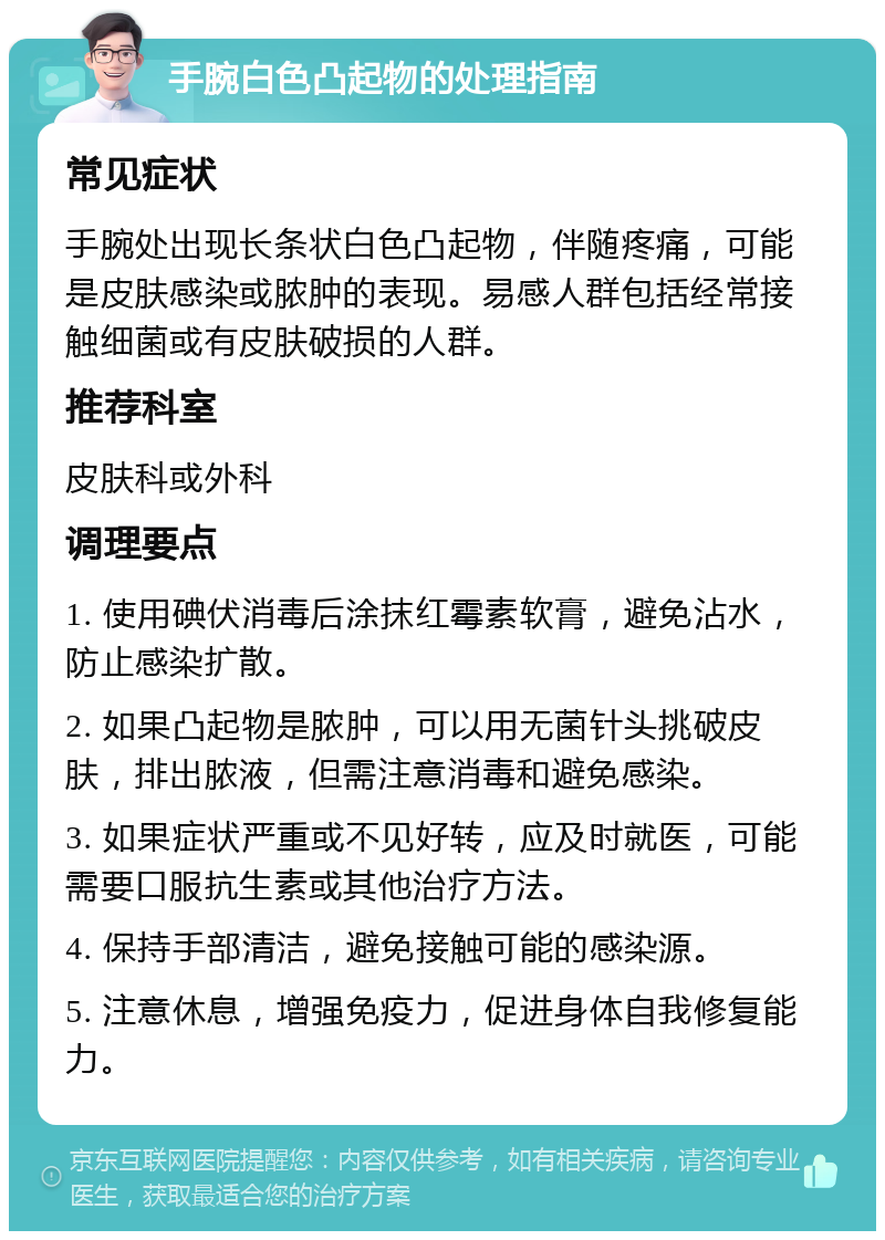 手腕白色凸起物的处理指南 常见症状 手腕处出现长条状白色凸起物，伴随疼痛，可能是皮肤感染或脓肿的表现。易感人群包括经常接触细菌或有皮肤破损的人群。 推荐科室 皮肤科或外科 调理要点 1. 使用碘伏消毒后涂抹红霉素软膏，避免沾水，防止感染扩散。 2. 如果凸起物是脓肿，可以用无菌针头挑破皮肤，排出脓液，但需注意消毒和避免感染。 3. 如果症状严重或不见好转，应及时就医，可能需要口服抗生素或其他治疗方法。 4. 保持手部清洁，避免接触可能的感染源。 5. 注意休息，增强免疫力，促进身体自我修复能力。