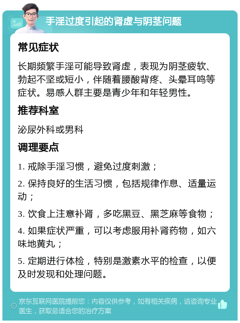 手淫过度引起的肾虚与阴茎问题 常见症状 长期频繁手淫可能导致肾虚，表现为阴茎疲软、勃起不坚或短小，伴随着腰酸背疼、头晕耳鸣等症状。易感人群主要是青少年和年轻男性。 推荐科室 泌尿外科或男科 调理要点 1. 戒除手淫习惯，避免过度刺激； 2. 保持良好的生活习惯，包括规律作息、适量运动； 3. 饮食上注意补肾，多吃黑豆、黑芝麻等食物； 4. 如果症状严重，可以考虑服用补肾药物，如六味地黄丸； 5. 定期进行体检，特别是激素水平的检查，以便及时发现和处理问题。