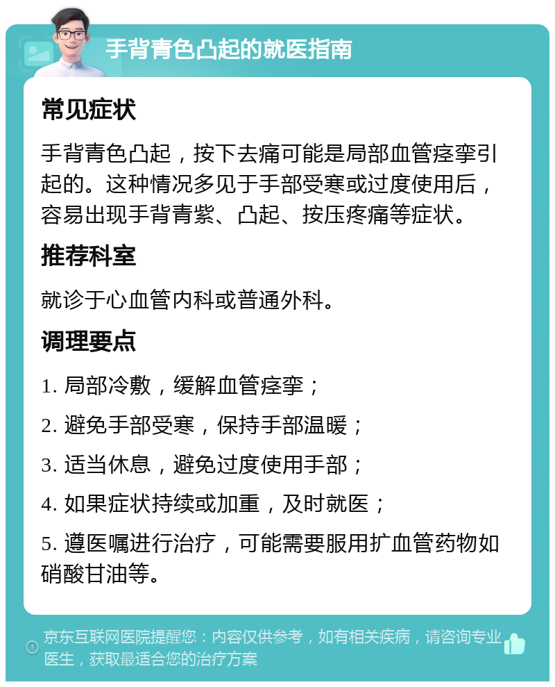 手背青色凸起的就医指南 常见症状 手背青色凸起，按下去痛可能是局部血管痉挛引起的。这种情况多见于手部受寒或过度使用后，容易出现手背青紫、凸起、按压疼痛等症状。 推荐科室 就诊于心血管内科或普通外科。 调理要点 1. 局部冷敷，缓解血管痉挛； 2. 避免手部受寒，保持手部温暖； 3. 适当休息，避免过度使用手部； 4. 如果症状持续或加重，及时就医； 5. 遵医嘱进行治疗，可能需要服用扩血管药物如硝酸甘油等。