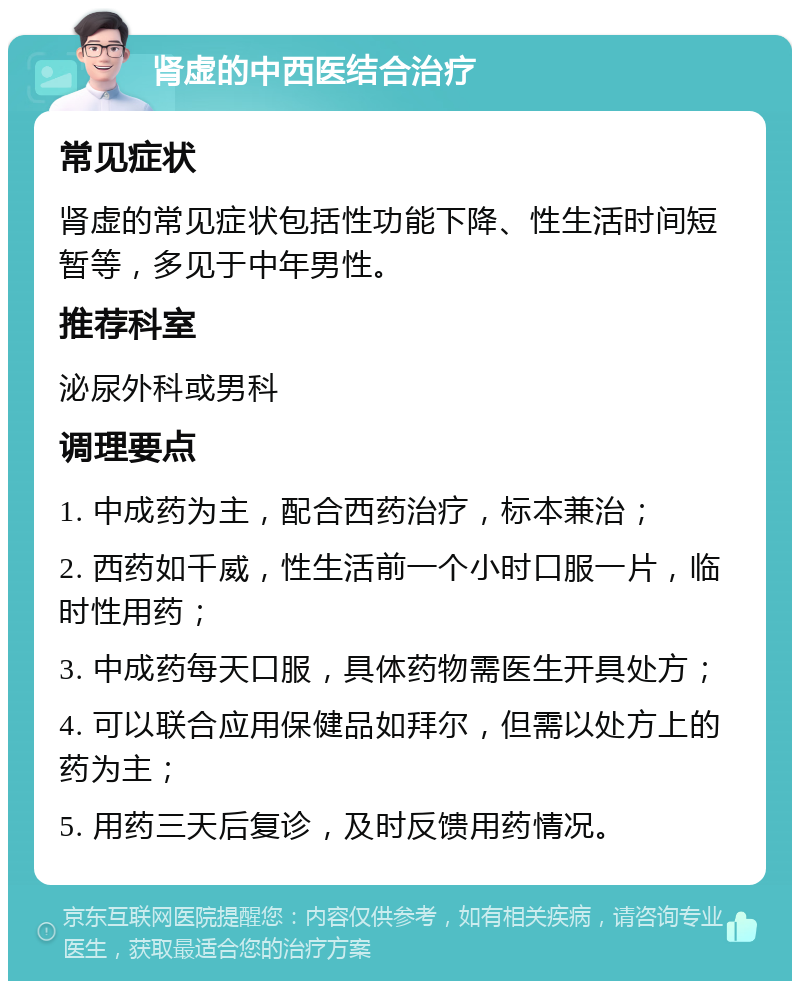 肾虚的中西医结合治疗 常见症状 肾虚的常见症状包括性功能下降、性生活时间短暂等，多见于中年男性。 推荐科室 泌尿外科或男科 调理要点 1. 中成药为主，配合西药治疗，标本兼治； 2. 西药如千威，性生活前一个小时口服一片，临时性用药； 3. 中成药每天口服，具体药物需医生开具处方； 4. 可以联合应用保健品如拜尔，但需以处方上的药为主； 5. 用药三天后复诊，及时反馈用药情况。