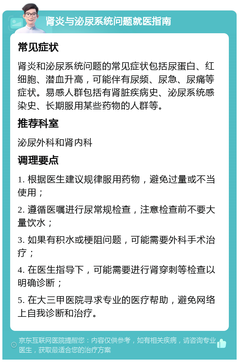 肾炎与泌尿系统问题就医指南 常见症状 肾炎和泌尿系统问题的常见症状包括尿蛋白、红细胞、潜血升高，可能伴有尿频、尿急、尿痛等症状。易感人群包括有肾脏疾病史、泌尿系统感染史、长期服用某些药物的人群等。 推荐科室 泌尿外科和肾内科 调理要点 1. 根据医生建议规律服用药物，避免过量或不当使用； 2. 遵循医嘱进行尿常规检查，注意检查前不要大量饮水； 3. 如果有积水或梗阻问题，可能需要外科手术治疗； 4. 在医生指导下，可能需要进行肾穿刺等检查以明确诊断； 5. 在大三甲医院寻求专业的医疗帮助，避免网络上自我诊断和治疗。