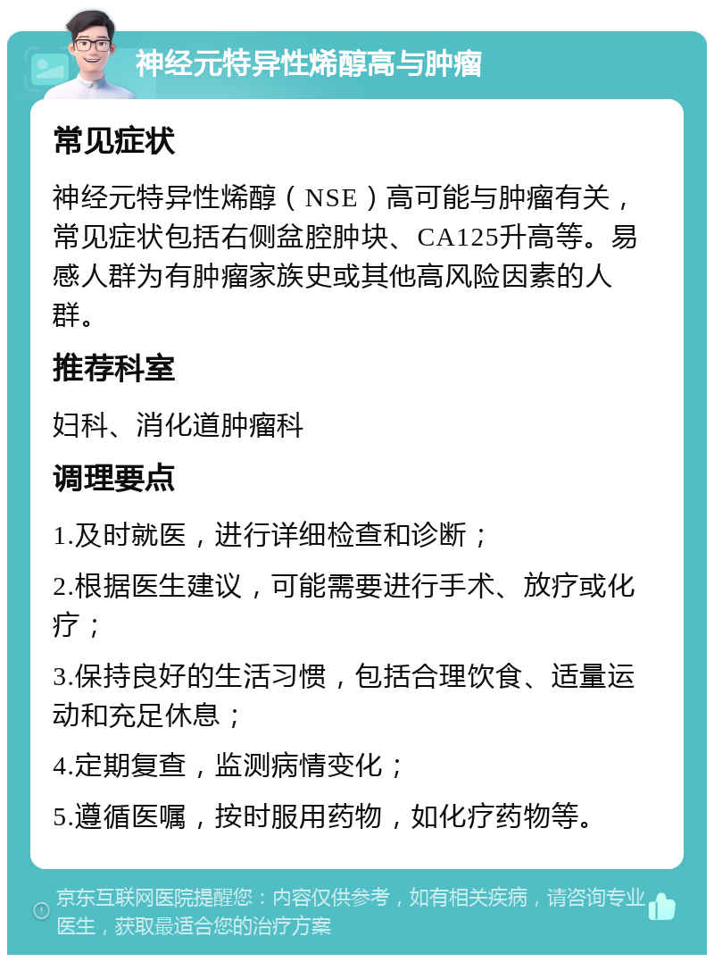 神经元特异性烯醇高与肿瘤 常见症状 神经元特异性烯醇（NSE）高可能与肿瘤有关，常见症状包括右侧盆腔肿块、CA125升高等。易感人群为有肿瘤家族史或其他高风险因素的人群。 推荐科室 妇科、消化道肿瘤科 调理要点 1.及时就医，进行详细检查和诊断； 2.根据医生建议，可能需要进行手术、放疗或化疗； 3.保持良好的生活习惯，包括合理饮食、适量运动和充足休息； 4.定期复查，监测病情变化； 5.遵循医嘱，按时服用药物，如化疗药物等。