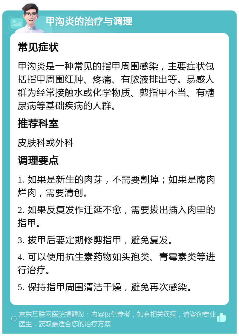 甲沟炎的治疗与调理 常见症状 甲沟炎是一种常见的指甲周围感染，主要症状包括指甲周围红肿、疼痛、有脓液排出等。易感人群为经常接触水或化学物质、剪指甲不当、有糖尿病等基础疾病的人群。 推荐科室 皮肤科或外科 调理要点 1. 如果是新生的肉芽，不需要割掉；如果是腐肉烂肉，需要清创。 2. 如果反复发作迁延不愈，需要拔出插入肉里的指甲。 3. 拔甲后要定期修剪指甲，避免复发。 4. 可以使用抗生素药物如头孢类、青霉素类等进行治疗。 5. 保持指甲周围清洁干燥，避免再次感染。