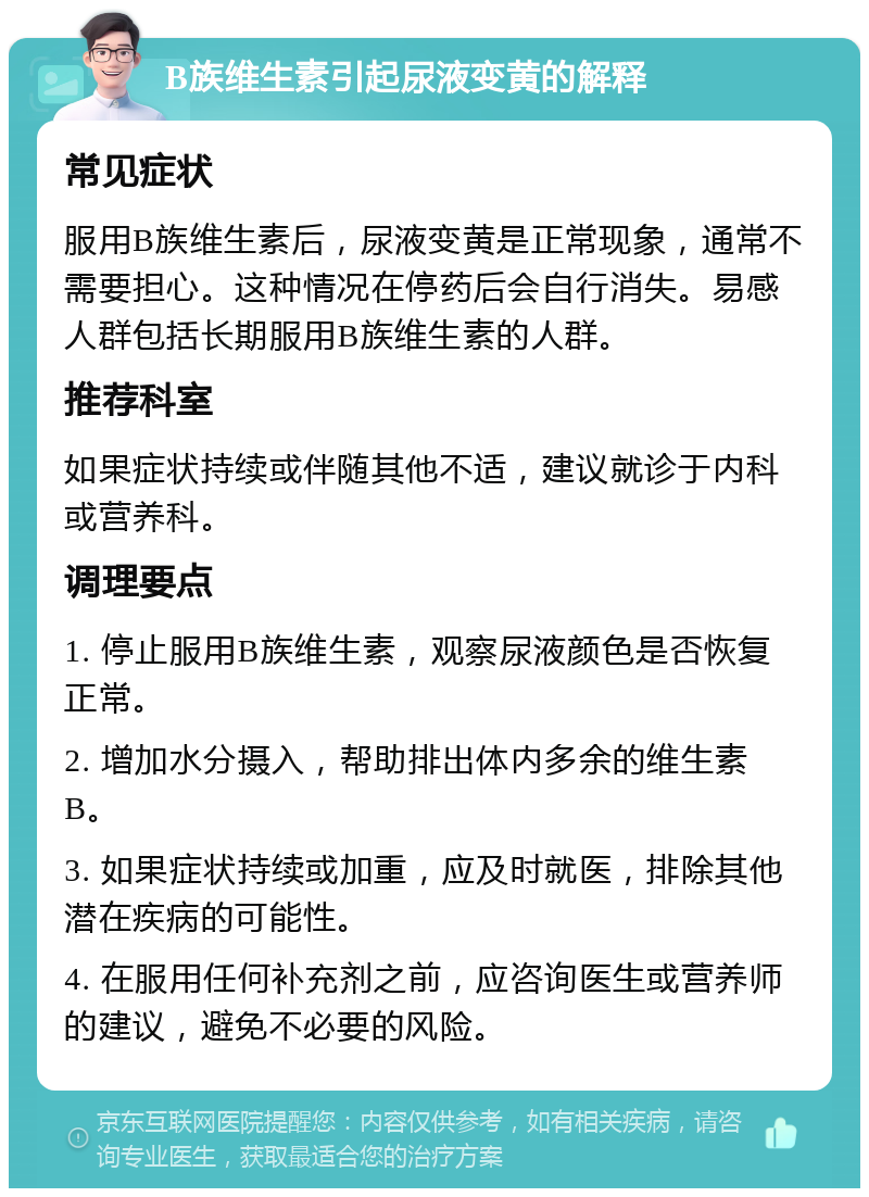 B族维生素引起尿液变黄的解释 常见症状 服用B族维生素后，尿液变黄是正常现象，通常不需要担心。这种情况在停药后会自行消失。易感人群包括长期服用B族维生素的人群。 推荐科室 如果症状持续或伴随其他不适，建议就诊于内科或营养科。 调理要点 1. 停止服用B族维生素，观察尿液颜色是否恢复正常。 2. 增加水分摄入，帮助排出体内多余的维生素B。 3. 如果症状持续或加重，应及时就医，排除其他潜在疾病的可能性。 4. 在服用任何补充剂之前，应咨询医生或营养师的建议，避免不必要的风险。