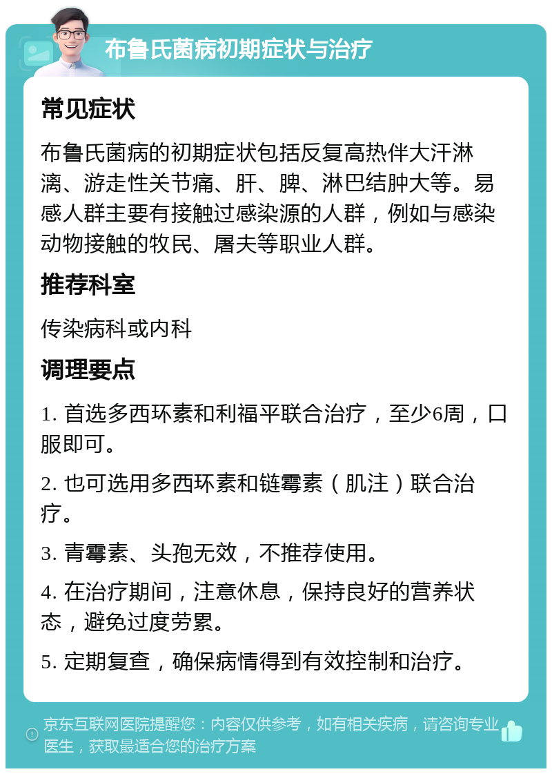 布鲁氏菌病初期症状与治疗 常见症状 布鲁氏菌病的初期症状包括反复高热伴大汗淋漓、游走性关节痛、肝、脾、淋巴结肿大等。易感人群主要有接触过感染源的人群，例如与感染动物接触的牧民、屠夫等职业人群。 推荐科室 传染病科或内科 调理要点 1. 首选多西环素和利福平联合治疗，至少6周，口服即可。 2. 也可选用多西环素和链霉素（肌注）联合治疗。 3. 青霉素、头孢无效，不推荐使用。 4. 在治疗期间，注意休息，保持良好的营养状态，避免过度劳累。 5. 定期复查，确保病情得到有效控制和治疗。