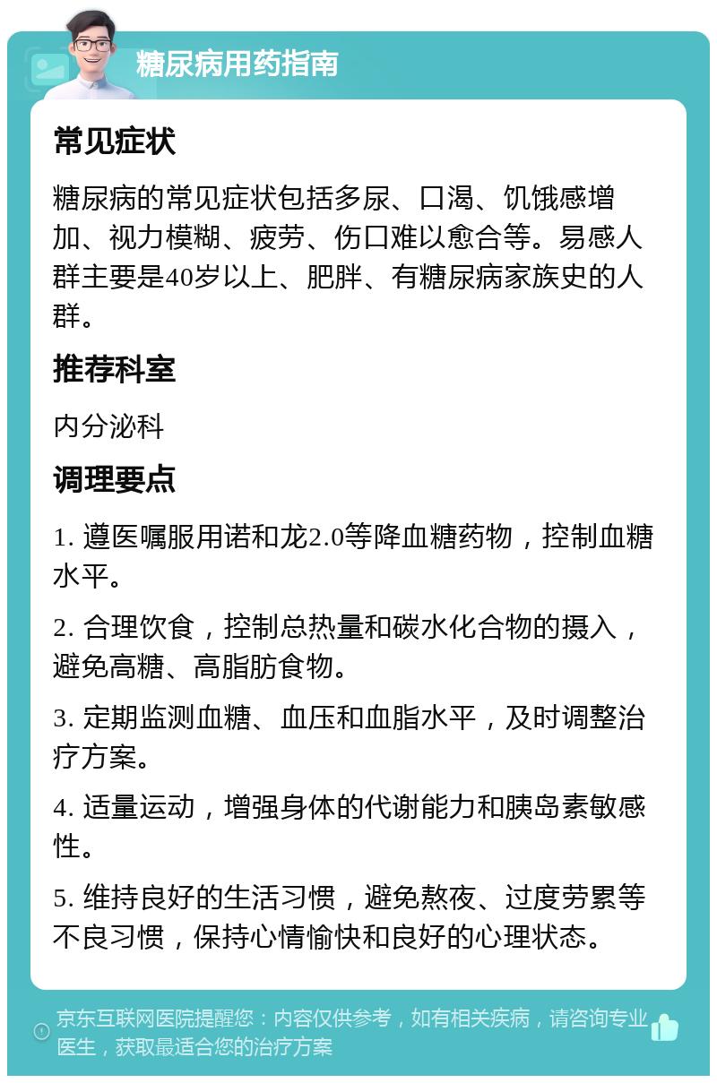 糖尿病用药指南 常见症状 糖尿病的常见症状包括多尿、口渴、饥饿感增加、视力模糊、疲劳、伤口难以愈合等。易感人群主要是40岁以上、肥胖、有糖尿病家族史的人群。 推荐科室 内分泌科 调理要点 1. 遵医嘱服用诺和龙2.0等降血糖药物，控制血糖水平。 2. 合理饮食，控制总热量和碳水化合物的摄入，避免高糖、高脂肪食物。 3. 定期监测血糖、血压和血脂水平，及时调整治疗方案。 4. 适量运动，增强身体的代谢能力和胰岛素敏感性。 5. 维持良好的生活习惯，避免熬夜、过度劳累等不良习惯，保持心情愉快和良好的心理状态。