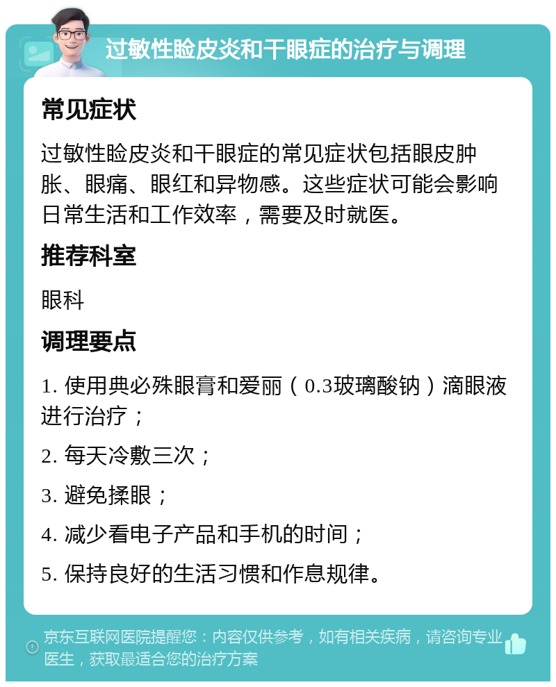 过敏性睑皮炎和干眼症的治疗与调理 常见症状 过敏性睑皮炎和干眼症的常见症状包括眼皮肿胀、眼痛、眼红和异物感。这些症状可能会影响日常生活和工作效率，需要及时就医。 推荐科室 眼科 调理要点 1. 使用典必殊眼膏和爱丽（0.3玻璃酸钠）滴眼液进行治疗； 2. 每天冷敷三次； 3. 避免揉眼； 4. 减少看电子产品和手机的时间； 5. 保持良好的生活习惯和作息规律。