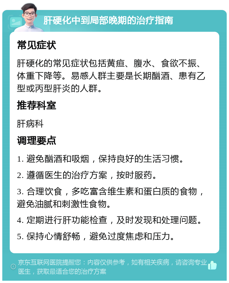 肝硬化中到局部晚期的治疗指南 常见症状 肝硬化的常见症状包括黄疸、腹水、食欲不振、体重下降等。易感人群主要是长期酗酒、患有乙型或丙型肝炎的人群。 推荐科室 肝病科 调理要点 1. 避免酗酒和吸烟，保持良好的生活习惯。 2. 遵循医生的治疗方案，按时服药。 3. 合理饮食，多吃富含维生素和蛋白质的食物，避免油腻和刺激性食物。 4. 定期进行肝功能检查，及时发现和处理问题。 5. 保持心情舒畅，避免过度焦虑和压力。