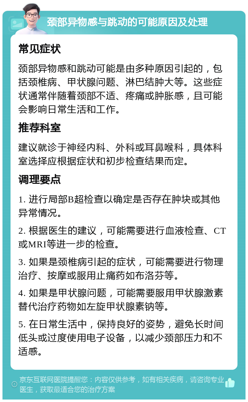 颈部异物感与跳动的可能原因及处理 常见症状 颈部异物感和跳动可能是由多种原因引起的，包括颈椎病、甲状腺问题、淋巴结肿大等。这些症状通常伴随着颈部不适、疼痛或肿胀感，且可能会影响日常生活和工作。 推荐科室 建议就诊于神经内科、外科或耳鼻喉科，具体科室选择应根据症状和初步检查结果而定。 调理要点 1. 进行局部B超检查以确定是否存在肿块或其他异常情况。 2. 根据医生的建议，可能需要进行血液检查、CT或MRI等进一步的检查。 3. 如果是颈椎病引起的症状，可能需要进行物理治疗、按摩或服用止痛药如布洛芬等。 4. 如果是甲状腺问题，可能需要服用甲状腺激素替代治疗药物如左旋甲状腺素钠等。 5. 在日常生活中，保持良好的姿势，避免长时间低头或过度使用电子设备，以减少颈部压力和不适感。