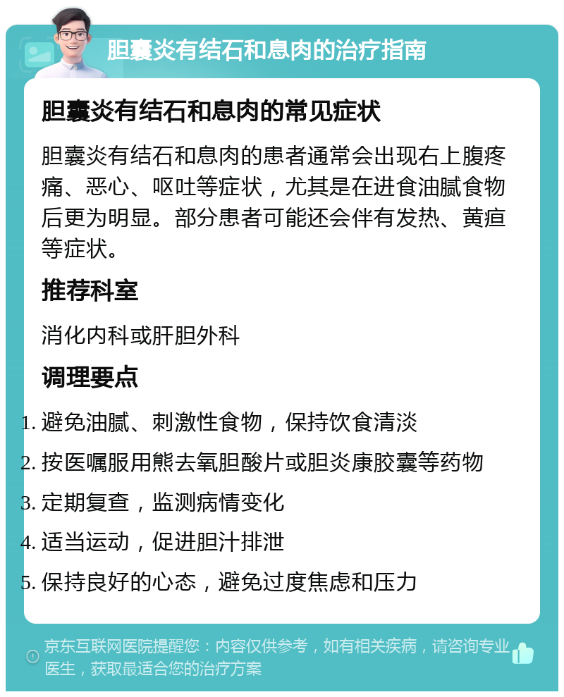 胆囊炎有结石和息肉的治疗指南 胆囊炎有结石和息肉的常见症状 胆囊炎有结石和息肉的患者通常会出现右上腹疼痛、恶心、呕吐等症状，尤其是在进食油腻食物后更为明显。部分患者可能还会伴有发热、黄疸等症状。 推荐科室 消化内科或肝胆外科 调理要点 避免油腻、刺激性食物，保持饮食清淡 按医嘱服用熊去氧胆酸片或胆炎康胶囊等药物 定期复查，监测病情变化 适当运动，促进胆汁排泄 保持良好的心态，避免过度焦虑和压力