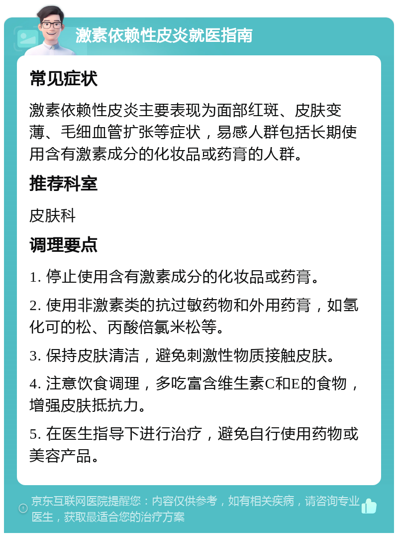 激素依赖性皮炎就医指南 常见症状 激素依赖性皮炎主要表现为面部红斑、皮肤变薄、毛细血管扩张等症状，易感人群包括长期使用含有激素成分的化妆品或药膏的人群。 推荐科室 皮肤科 调理要点 1. 停止使用含有激素成分的化妆品或药膏。 2. 使用非激素类的抗过敏药物和外用药膏，如氢化可的松、丙酸倍氯米松等。 3. 保持皮肤清洁，避免刺激性物质接触皮肤。 4. 注意饮食调理，多吃富含维生素C和E的食物，增强皮肤抵抗力。 5. 在医生指导下进行治疗，避免自行使用药物或美容产品。