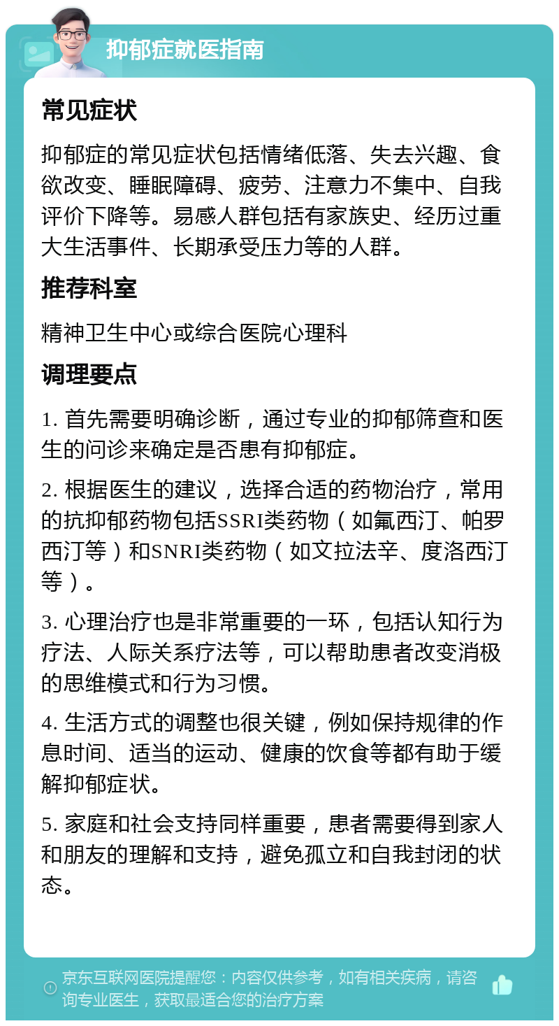 抑郁症就医指南 常见症状 抑郁症的常见症状包括情绪低落、失去兴趣、食欲改变、睡眠障碍、疲劳、注意力不集中、自我评价下降等。易感人群包括有家族史、经历过重大生活事件、长期承受压力等的人群。 推荐科室 精神卫生中心或综合医院心理科 调理要点 1. 首先需要明确诊断，通过专业的抑郁筛查和医生的问诊来确定是否患有抑郁症。 2. 根据医生的建议，选择合适的药物治疗，常用的抗抑郁药物包括SSRI类药物（如氟西汀、帕罗西汀等）和SNRI类药物（如文拉法辛、度洛西汀等）。 3. 心理治疗也是非常重要的一环，包括认知行为疗法、人际关系疗法等，可以帮助患者改变消极的思维模式和行为习惯。 4. 生活方式的调整也很关键，例如保持规律的作息时间、适当的运动、健康的饮食等都有助于缓解抑郁症状。 5. 家庭和社会支持同样重要，患者需要得到家人和朋友的理解和支持，避免孤立和自我封闭的状态。