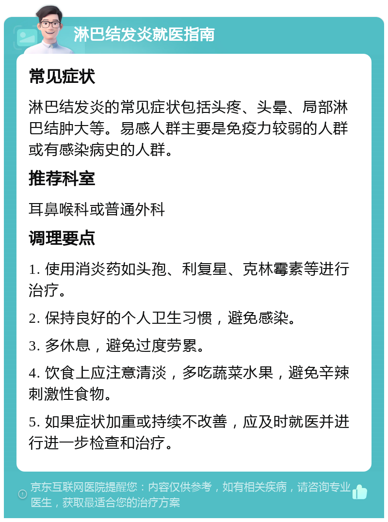 淋巴结发炎就医指南 常见症状 淋巴结发炎的常见症状包括头疼、头晕、局部淋巴结肿大等。易感人群主要是免疫力较弱的人群或有感染病史的人群。 推荐科室 耳鼻喉科或普通外科 调理要点 1. 使用消炎药如头孢、利复星、克林霉素等进行治疗。 2. 保持良好的个人卫生习惯，避免感染。 3. 多休息，避免过度劳累。 4. 饮食上应注意清淡，多吃蔬菜水果，避免辛辣刺激性食物。 5. 如果症状加重或持续不改善，应及时就医并进行进一步检查和治疗。