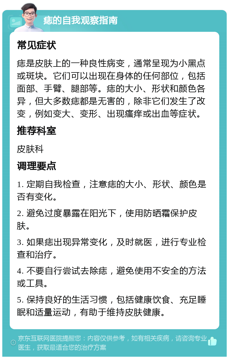 痣的自我观察指南 常见症状 痣是皮肤上的一种良性病变，通常呈现为小黑点或斑块。它们可以出现在身体的任何部位，包括面部、手臂、腿部等。痣的大小、形状和颜色各异，但大多数痣都是无害的，除非它们发生了改变，例如变大、变形、出现瘙痒或出血等症状。 推荐科室 皮肤科 调理要点 1. 定期自我检查，注意痣的大小、形状、颜色是否有变化。 2. 避免过度暴露在阳光下，使用防晒霜保护皮肤。 3. 如果痣出现异常变化，及时就医，进行专业检查和治疗。 4. 不要自行尝试去除痣，避免使用不安全的方法或工具。 5. 保持良好的生活习惯，包括健康饮食、充足睡眠和适量运动，有助于维持皮肤健康。