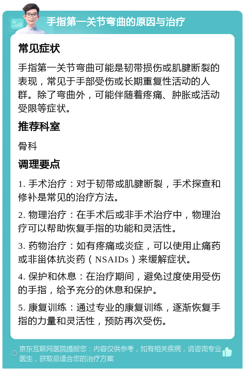 手指第一关节弯曲的原因与治疗 常见症状 手指第一关节弯曲可能是韧带损伤或肌腱断裂的表现，常见于手部受伤或长期重复性活动的人群。除了弯曲外，可能伴随着疼痛、肿胀或活动受限等症状。 推荐科室 骨科 调理要点 1. 手术治疗：对于韧带或肌腱断裂，手术探查和修补是常见的治疗方法。 2. 物理治疗：在手术后或非手术治疗中，物理治疗可以帮助恢复手指的功能和灵活性。 3. 药物治疗：如有疼痛或炎症，可以使用止痛药或非甾体抗炎药（NSAIDs）来缓解症状。 4. 保护和休息：在治疗期间，避免过度使用受伤的手指，给予充分的休息和保护。 5. 康复训练：通过专业的康复训练，逐渐恢复手指的力量和灵活性，预防再次受伤。