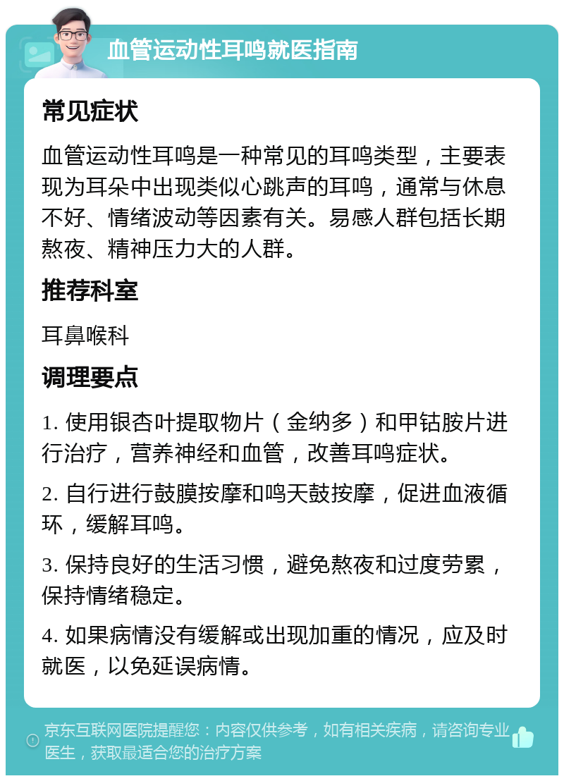 血管运动性耳鸣就医指南 常见症状 血管运动性耳鸣是一种常见的耳鸣类型，主要表现为耳朵中出现类似心跳声的耳鸣，通常与休息不好、情绪波动等因素有关。易感人群包括长期熬夜、精神压力大的人群。 推荐科室 耳鼻喉科 调理要点 1. 使用银杏叶提取物片（金纳多）和甲钴胺片进行治疗，营养神经和血管，改善耳鸣症状。 2. 自行进行鼓膜按摩和鸣天鼓按摩，促进血液循环，缓解耳鸣。 3. 保持良好的生活习惯，避免熬夜和过度劳累，保持情绪稳定。 4. 如果病情没有缓解或出现加重的情况，应及时就医，以免延误病情。