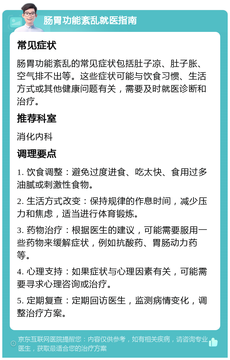 肠胃功能紊乱就医指南 常见症状 肠胃功能紊乱的常见症状包括肚子凉、肚子胀、空气排不出等。这些症状可能与饮食习惯、生活方式或其他健康问题有关，需要及时就医诊断和治疗。 推荐科室 消化内科 调理要点 1. 饮食调整：避免过度进食、吃太快、食用过多油腻或刺激性食物。 2. 生活方式改变：保持规律的作息时间，减少压力和焦虑，适当进行体育锻炼。 3. 药物治疗：根据医生的建议，可能需要服用一些药物来缓解症状，例如抗酸药、胃肠动力药等。 4. 心理支持：如果症状与心理因素有关，可能需要寻求心理咨询或治疗。 5. 定期复查：定期回访医生，监测病情变化，调整治疗方案。