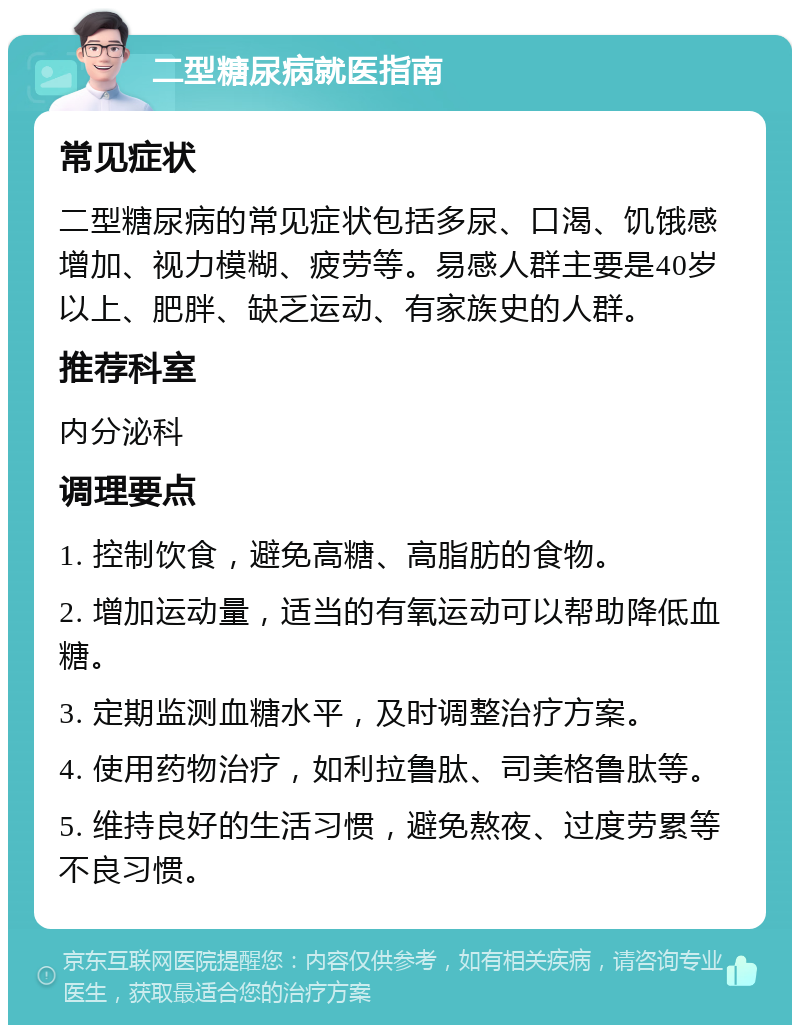 二型糖尿病就医指南 常见症状 二型糖尿病的常见症状包括多尿、口渴、饥饿感增加、视力模糊、疲劳等。易感人群主要是40岁以上、肥胖、缺乏运动、有家族史的人群。 推荐科室 内分泌科 调理要点 1. 控制饮食，避免高糖、高脂肪的食物。 2. 增加运动量，适当的有氧运动可以帮助降低血糖。 3. 定期监测血糖水平，及时调整治疗方案。 4. 使用药物治疗，如利拉鲁肽、司美格鲁肽等。 5. 维持良好的生活习惯，避免熬夜、过度劳累等不良习惯。